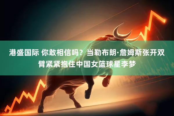 港盛国际 你敢相信吗？当勒布朗·詹姆斯张开双臂紧紧抱住中国女篮球星李梦
