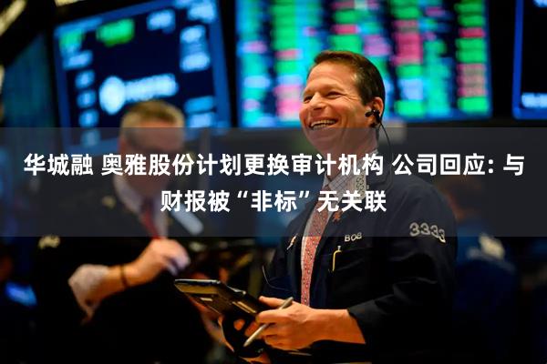 华城融 奥雅股份计划更换审计机构 公司回应: 与财报被“非标”无关联