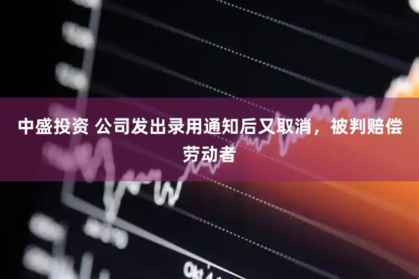 中盛投资 公司发出录用通知后又取消，被判赔偿劳动者