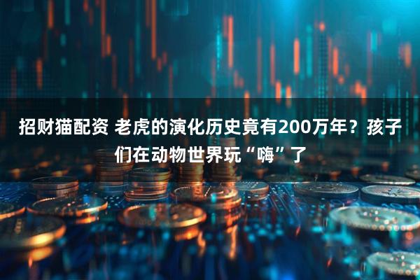 招财猫配资 老虎的演化历史竟有200万年？孩子们在动物世界玩“嗨”了