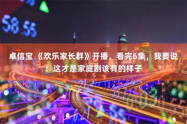 卓信宝 《欢乐家长群》开播，看完6集，我要说：这才是家庭剧该有的样子