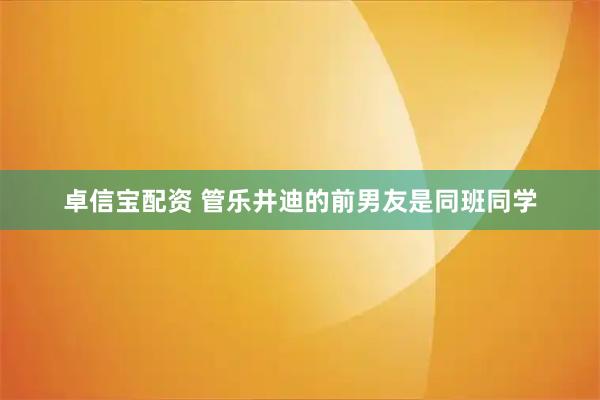 卓信宝配资 管乐井迪的前男友是同班同学