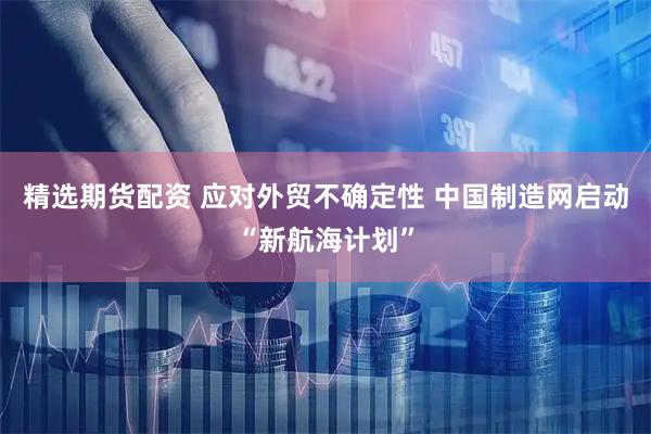 精选期货配资 应对外贸不确定性 中国制造网启动“新航海计划”
