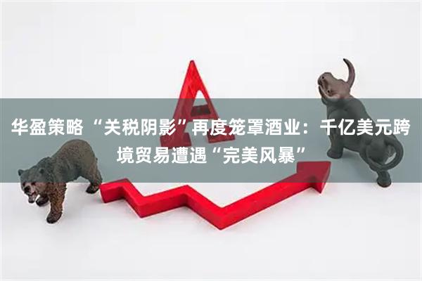 华盈策略 “关税阴影”再度笼罩酒业：千亿美元跨境贸易遭遇“完美风暴”