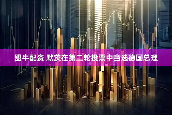盟牛配资 默茨在第二轮投票中当选德国总理