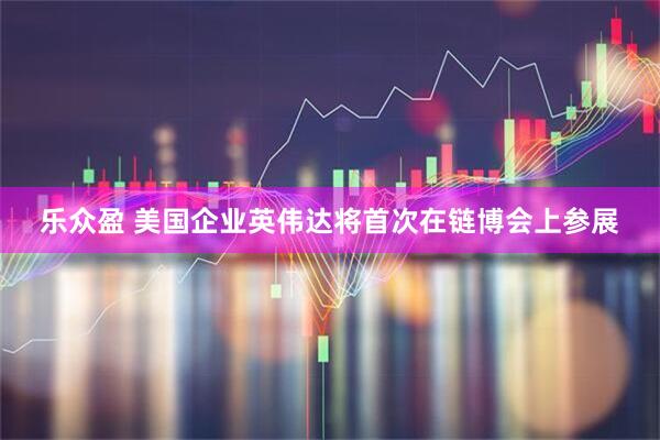 乐众盈 美国企业英伟达将首次在链博会上参展