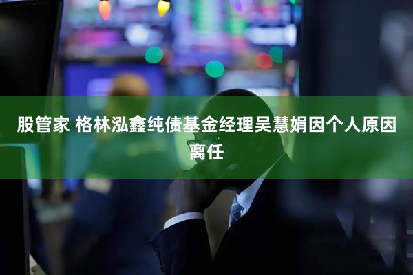股管家 格林泓鑫纯债基金经理吴慧娟因个人原因离任
