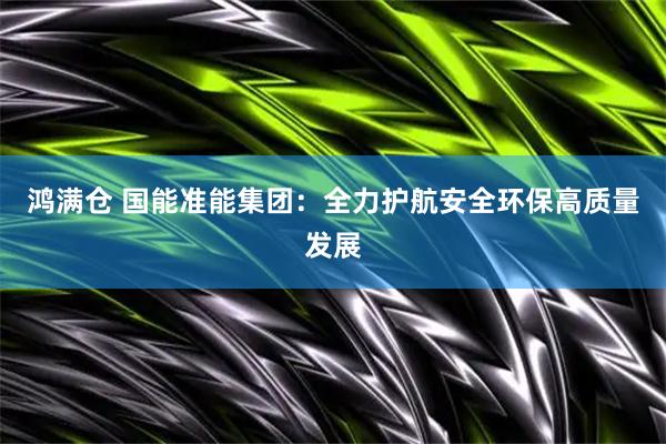 鸿满仓 国能准能集团：全力护航安全环保高质量发展