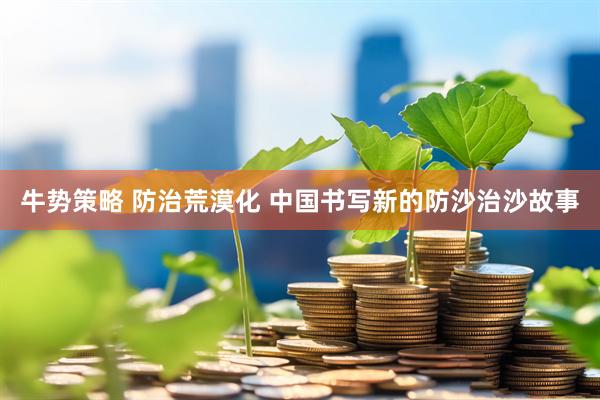 牛势策略 防治荒漠化 中国书写新的防沙治沙故事