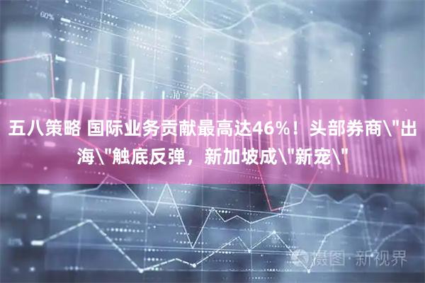 五八策略 国际业务贡献最高达46%！头部券商＂出海＂触底反弹，新加坡成＂新宠＂