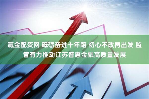 赢金配资网 砥砺奋进十年路 初心不改再出发 监管有力推动江苏普惠金融高质量发展