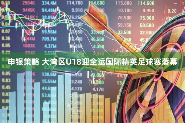 申银策略 大湾区U18迎全运国际精英足球赛落幕