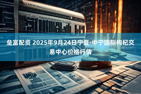 垒富配资 2025年9月24日宁夏·中宁国际枸杞交易中心价格行情