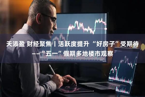 天添盈 财经聚焦丨活跃度提升 “好房子”受期待——“五一”假期多地楼市观察