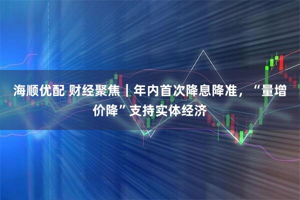 海顺优配 财经聚焦｜年内首次降息降准，“量增价降”支持实体经济