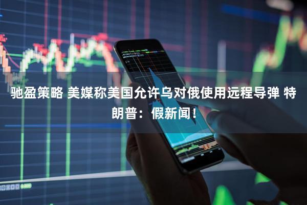 驰盈策略 美媒称美国允许乌对俄使用远程导弹 特朗普：假新闻！