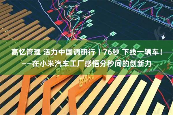 高忆管理 活力中国调研行丨76秒 下线一辆车！——在小米汽车工厂感悟分秒间的创新力
