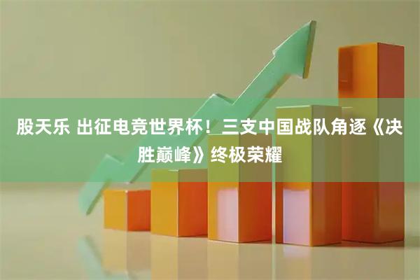 股天乐 出征电竞世界杯！三支中国战队角逐《决胜巅峰》终极荣耀