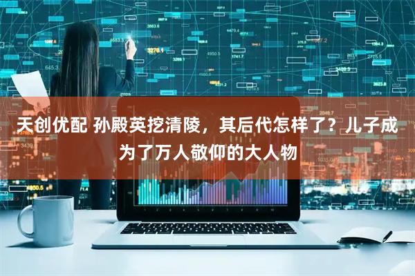 天创优配 孙殿英挖清陵，其后代怎样了？儿子成为了万人敬仰的大人物