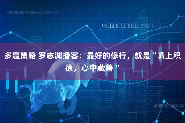 多赢策略 罗志渊播客：最好的修行，就是“嘴上积德，心中藏善 ”
