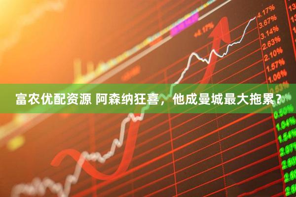 富农优配资源 阿森纳狂喜，他成曼城最大拖累？