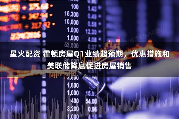 星火配资 霍顿房屋Q1业绩超预期，优惠措施和美联储降息促进房屋销售