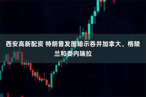 西安高新配资 特朗普发图暗示吞并加拿大、格陵兰和委内瑞拉