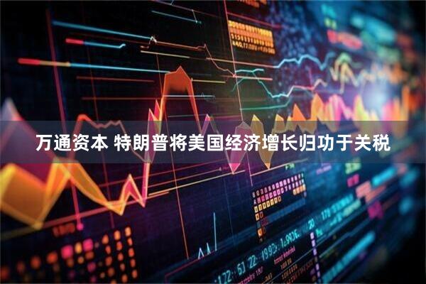 万通资本 特朗普将美国经济增长归功于关税