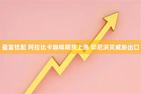 盈富忧配 阿拉比卡咖啡期货上涨 印尼洪灾威胁出口
