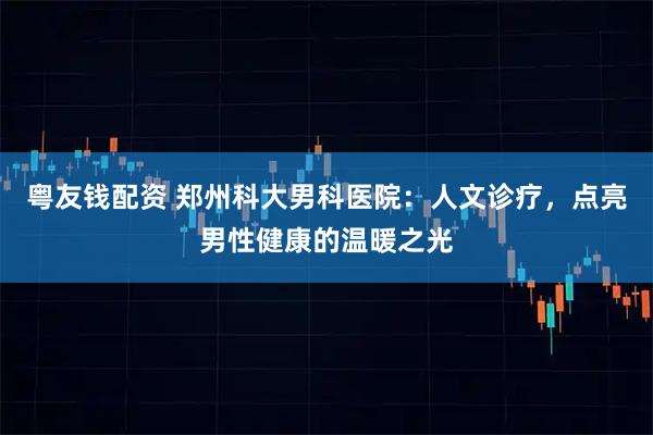 粤友钱配资 郑州科大男科医院：人文诊疗，点亮男性健康的温暖之光