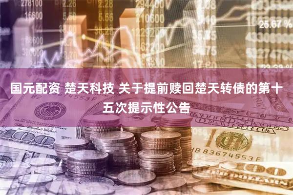 国元配资 楚天科技 关于提前赎回楚天转债的第十五次提示性公告