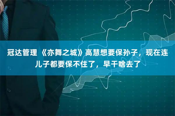 冠达管理 《亦舞之城》高慧想要保孙子，现在连儿子都要保不住了，早干啥去了