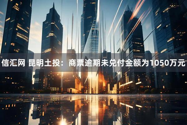 信汇网 昆明土投：商票逾期未兑付金额为1050万元