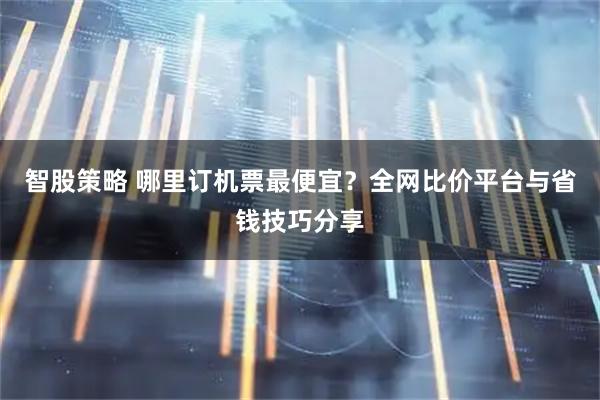 智股策略 哪里订机票最便宜？全网比价平台与省钱技巧分享