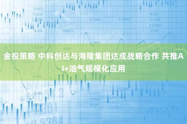 金投策略 中科创达与海隆集团达成战略合作 共推AI+油气规模化应用