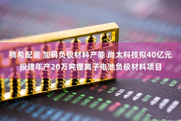 楠希配资 加码负极材料产能 尚太科技拟40亿元投建年产20万吨锂离子电池负极材料项目