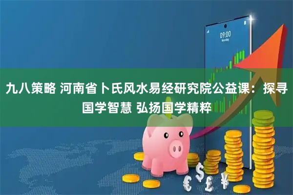 九八策略 河南省卜氏风水易经研究院公益课：探寻国学智慧 弘扬国学精粹