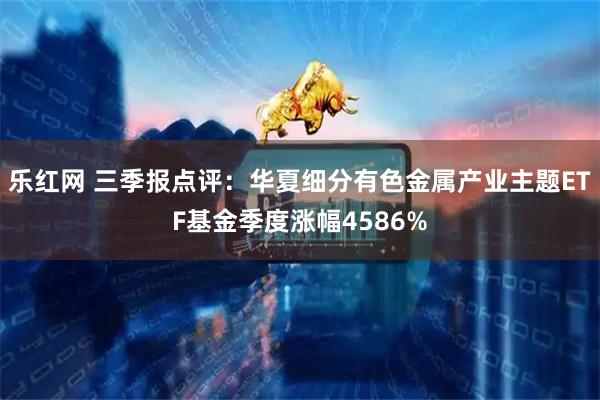 乐红网 三季报点评：华夏细分有色金属产业主题ETF基金季度涨幅4586%
