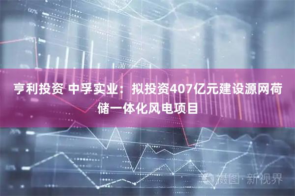 亨利投资 中孚实业：拟投资407亿元建设源网荷储一体化风电项目