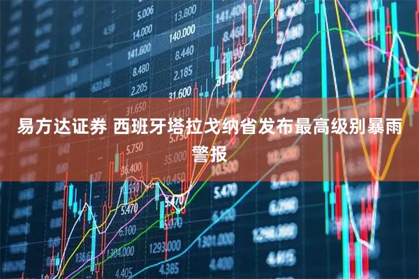 易方达证券 西班牙塔拉戈纳省发布最高级别暴雨警报