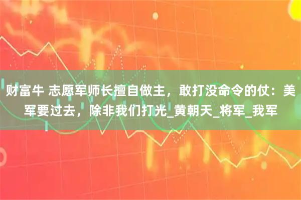 财富牛 志愿军师长擅自做主，敢打没命令的仗：美军要过去，除非我们打光_黄朝天_将军_我军