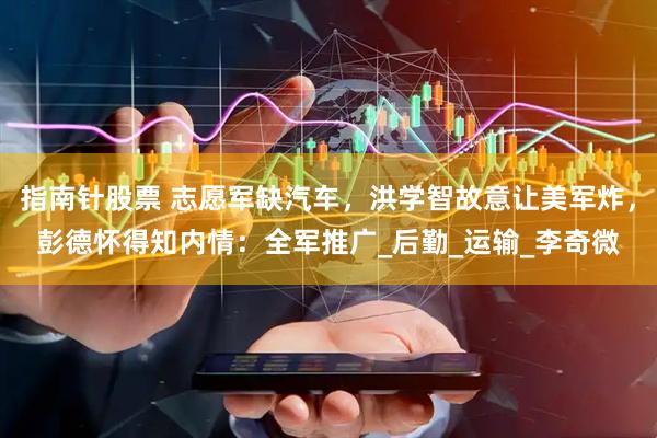 指南针股票 志愿军缺汽车，洪学智故意让美军炸，彭德怀得知内情：全军推广_后勤_运输_李奇微