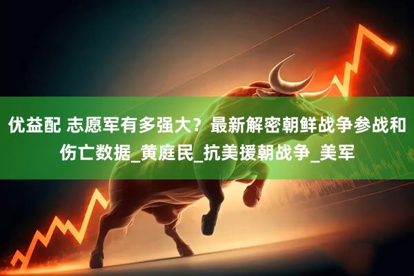 优益配 志愿军有多强大？最新解密朝鲜战争参战和伤亡数据_黄庭民_抗美援朝战争_美军