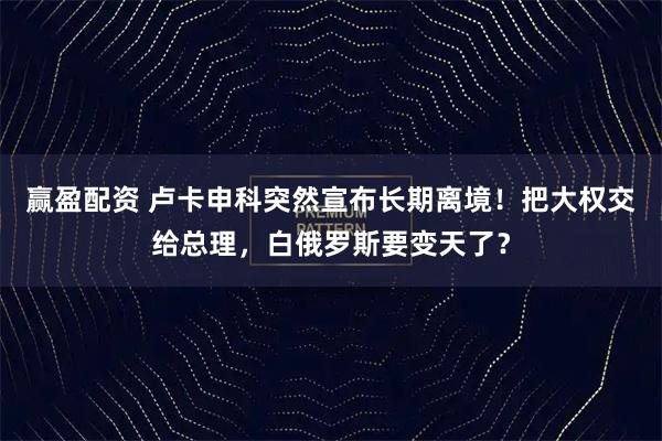 赢盈配资 卢卡申科突然宣布长期离境！把大权交给总理，白俄罗斯要变天了？