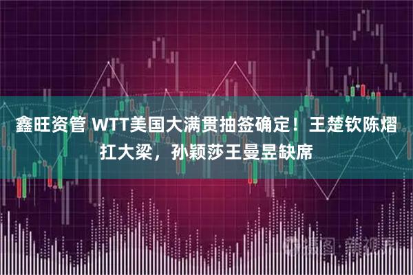 鑫旺资管 WTT美国大满贯抽签确定！王楚钦陈熠扛大梁，孙颖莎王曼昱缺席