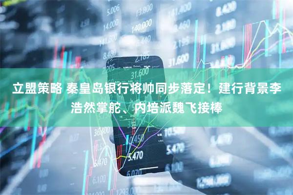 立盟策略 秦皇岛银行将帅同步落定！建行背景李浩然掌舵、内培派魏飞接棒