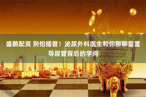 盛鹏配资 别怕插管！泌尿外科医生和你聊聊留置导尿管背后的学问